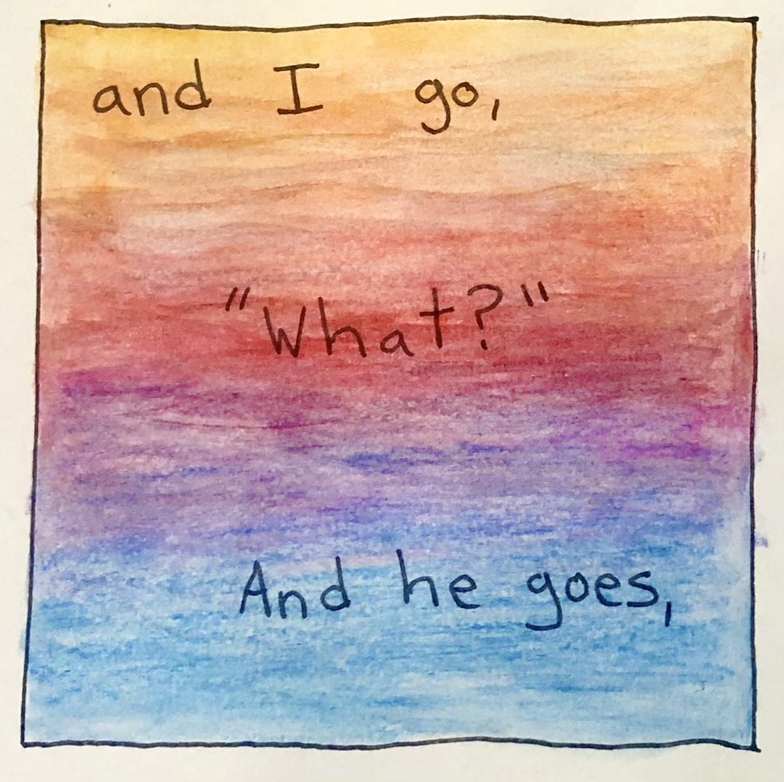 The background of this panel cycles around the color wheel from the orange of the previous panel to blue. Nothing else is shown. The text reads, 'and I go, 'What?' And he goes,'